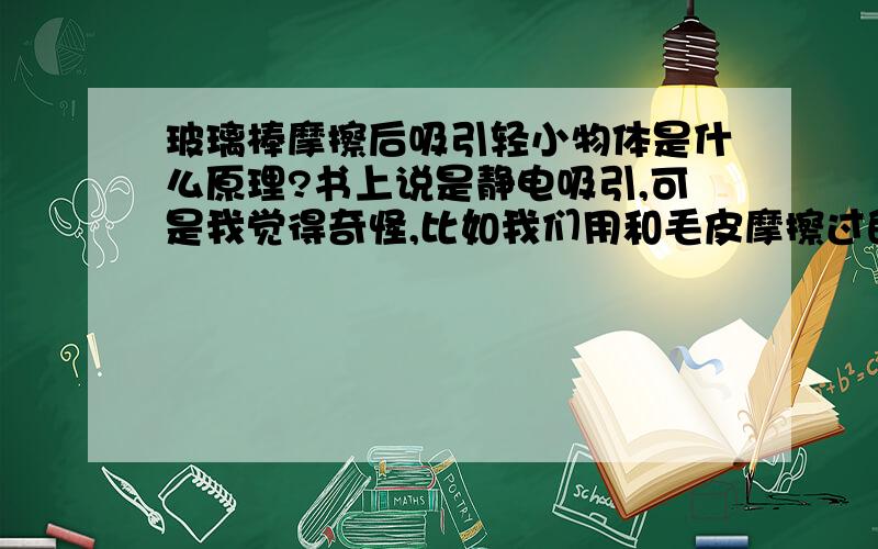 玻璃棒摩擦后吸引轻小物体是什么原理?书上说是静电吸引,可是我觉得奇怪,比如我们用和毛皮摩擦过的玻璃棒（带正电的）,吸引小纸条（小纸条是不带电的,带电也无所谓,主要我们平常做这