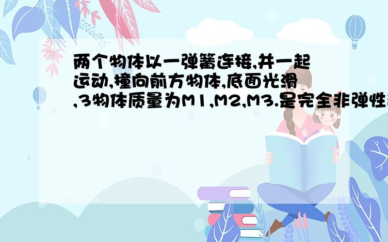 两个物体以一弹簧连接,并一起运动,撞向前方物体,底面光滑,3物体质量为M1,M2,M3.是完全非弹性碰撞.问弹簧最长时的弹性势能.刚学动能定理,完全不知道撞后发生的状态,做不了分析.只能求出最