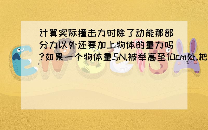 计算实际撞击力时除了动能那部分力以外还要加上物体的重力吗?如果一个物体重5N,被举高至10cm处,把杠杆撞下了2cm（不计空气阻力,g=10N/kg),那么杠杆在撞击中实际承受了多大的力?由E(k)=E(p)得