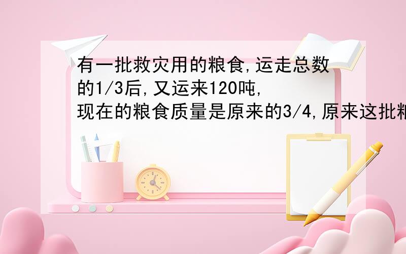 有一批救灾用的粮食,运走总数的1/3后,又运来120吨,现在的粮食质量是原来的3/4,原来这批粮食有多少吨?