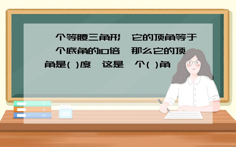 一个等腰三角形,它的顶角等于一个底角的10倍,那么它的顶角是( )度,这是一个( )角