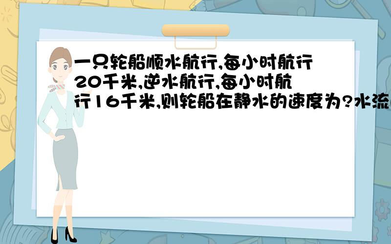 一只轮船顺水航行,每小时航行20千米,逆水航行,每小时航行16千米,则轮船在静水的速度为?水流的速度为