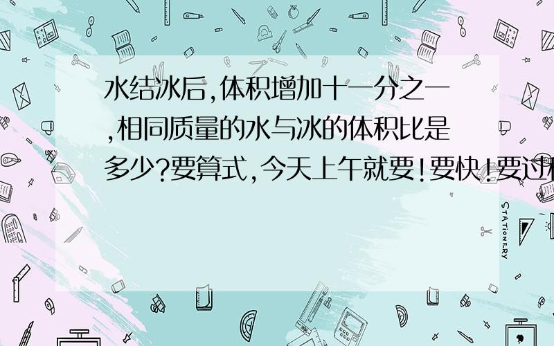 水结冰后,体积增加十一分之一,相同质量的水与冰的体积比是多少?要算式,今天上午就要!要快!要过程！！！（小学六年级的）