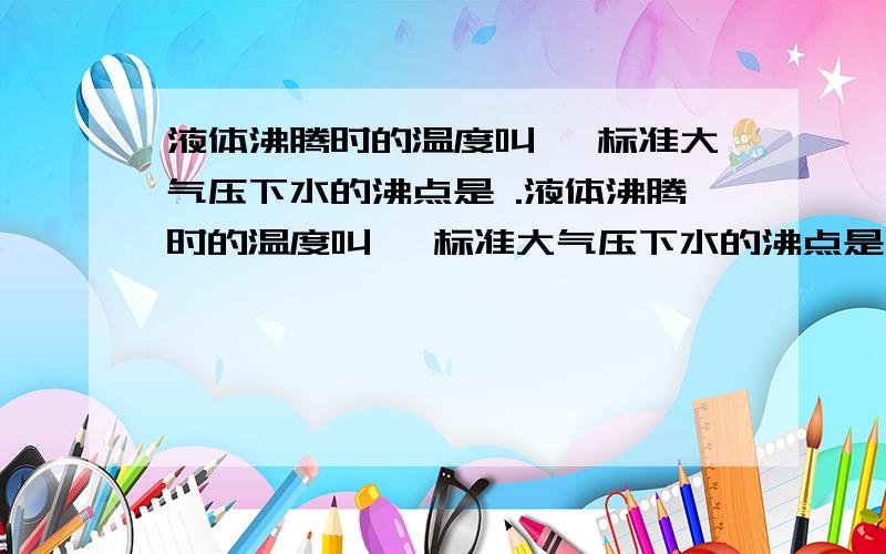 液体沸腾时的温度叫 ,标准大气压下水的沸点是 .液体沸腾时的温度叫 ,标准大气压下水的沸点是 .