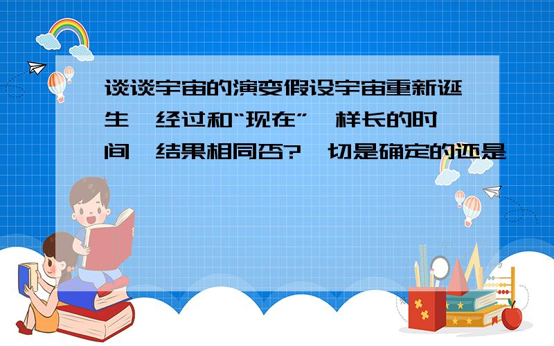 谈谈宇宙的演变假设宇宙重新诞生,经过和“现在”一样长的时间,结果相同否?一切是确定的还是……只是一个bug?或者只是上帝在掷色子？