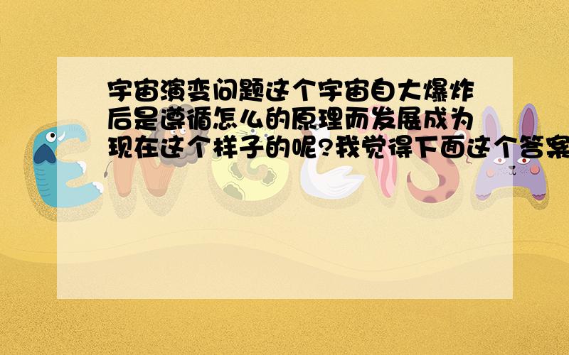 宇宙演变问题这个宇宙自大爆炸后是遵循怎么的原理而发展成为现在这个样子的呢?我觉得下面这个答案并不能使很多人得到答案.人择原理给出的答案是：如果宇宙不是现在这个适合智慧生