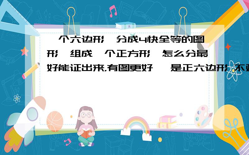 一个六边形,分成4快全等的图形,组成一个正方形,怎么分最好能证出来，有图更好 ,是正六边形 不对的 你分的是不是4个全等直角梯形啊 那就肯定不对，按你算的，那是长方形，宽3，长2根号3