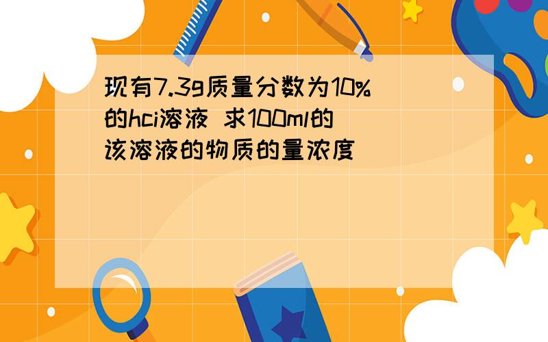 现有7.3g质量分数为10%的hci溶液 求100ml的该溶液的物质的量浓度