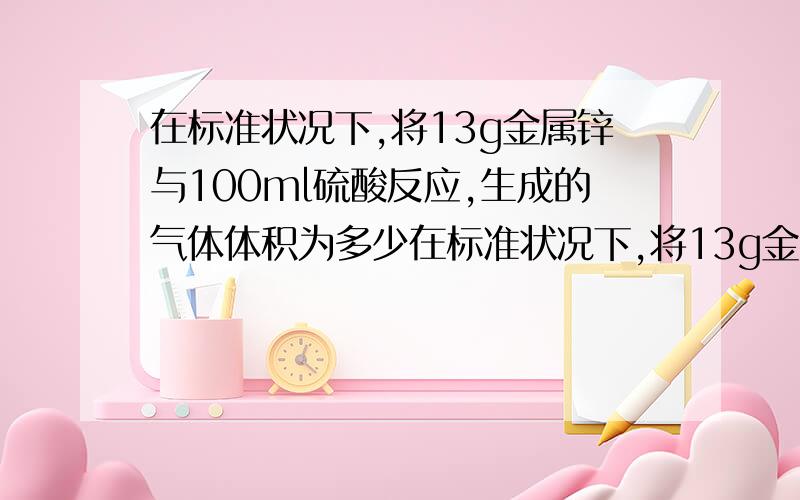 在标准状况下,将13g金属锌与100ml硫酸反应,生成的气体体积为多少在标准状况下,将13g金属锌与100ml硫酸反应,生成的气体体积为多少?硫酸的物质的量为多少?如果用98%的浓硫酸（密度为1.84/ml ）