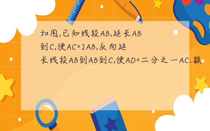 如图,已知线段AB,延长AB到C,使AC=2AB,反向延长线段AB到AB到C,使AD=二分之一AC.额