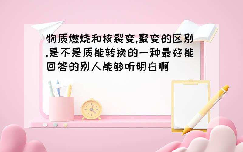 物质燃烧和核裂变,聚变的区别.是不是质能转换的一种最好能回答的别人能够听明白啊