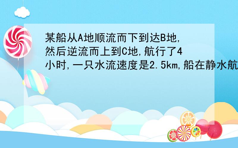 某船从A地顺流而下到达B地,然后逆流而上到C地,航行了4小时,一只水流速度是2.5km,船在静水航行速度为7.5km,AC两地之间相距10km,求AB两地距离