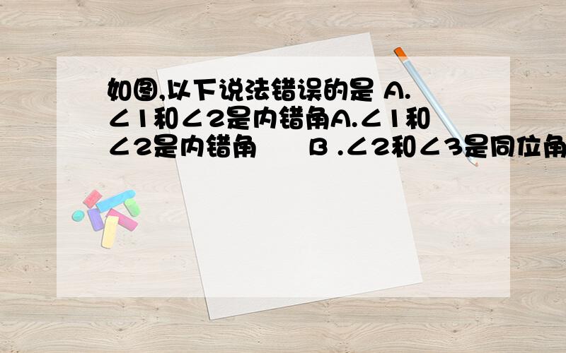 如图,以下说法错误的是 A.∠1和∠2是内错角A.∠1和∠2是内错角      B .∠2和∠3是同位角C.∠1与∠3是内错角      D.∠2和∠4是同旁内角