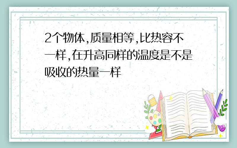 2个物体,质量相等,比热容不一样,在升高同样的温度是不是吸收的热量一样