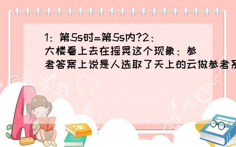 1：第5s时=第5s内?2：大楼看上去在摇晃这个现象：参考答案上说是人选取了天上的云做参考系,但我觉得不对,云是相对平行于地面过去的呀,不会有要倒踏的感觉呀,再说楼本身有一个固有频率