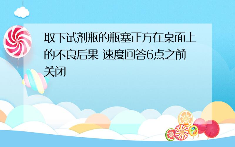 取下试剂瓶的瓶塞正方在桌面上的不良后果 速度回答6点之前关闭