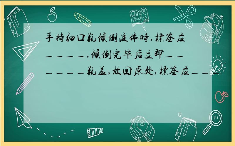 手持细口瓶倾倒液体时,标签应____,倾倒完毕后立即______瓶盖,放回原处,标签应___