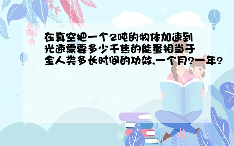 在真空把一个2吨的物体加速到光速需要多少千焦的能量相当于全人类多长时间的功效,一个月?一年?