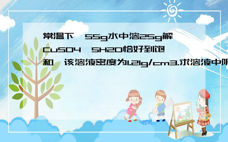 常温下、55g水中溶25g解CuSO4*5H2O恰好到饱和、该溶液密度为1.21g/cm3.求溶液中阴阳离子的总物质的量求1.溶液中阴阳离子的总物质的量（注意是总）2.溶液中硫酸铜的物质的量浓度3.取出10毫升该