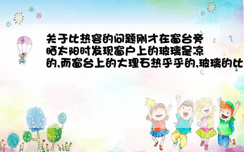 关于比热容的问题刚才在窗台旁晒太阳时发现窗户上的玻璃是凉的,而窗台上的大理石热乎乎的,玻璃的比热容0.67比大理石0.8的小,应该会比大理石热,但这是怎么回事,