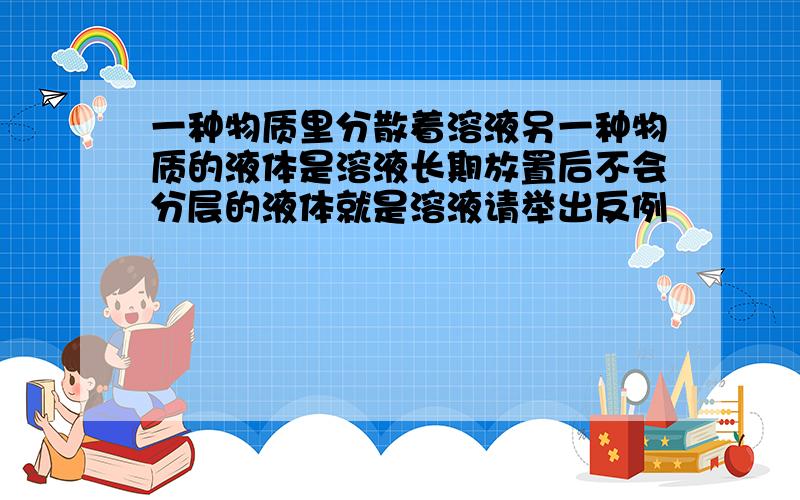 一种物质里分散着溶液另一种物质的液体是溶液长期放置后不会分层的液体就是溶液请举出反例