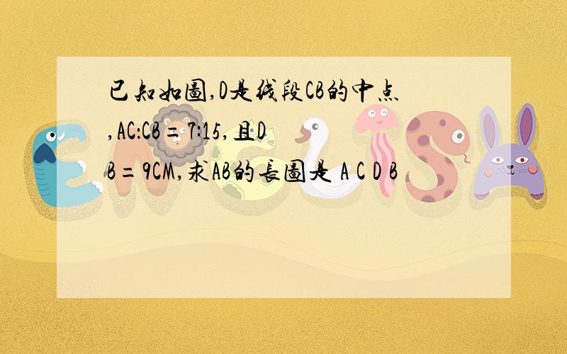 已知如图,D是线段CB的中点,AC：CB=7:15,且DB=9CM,求AB的长图是 A C D B