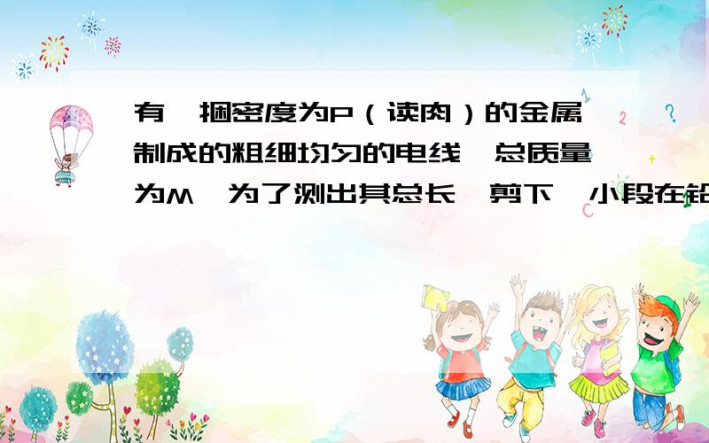 有一捆密度为P（读肉）的金属制成的粗细均匀的电线,总质量为M,为了测出其总长,剪下一小段在铅笔上密绕,已知密绕n圈后,长度为L.根据以上数据,求电线总长度的表达式.提示（圆的面积与直