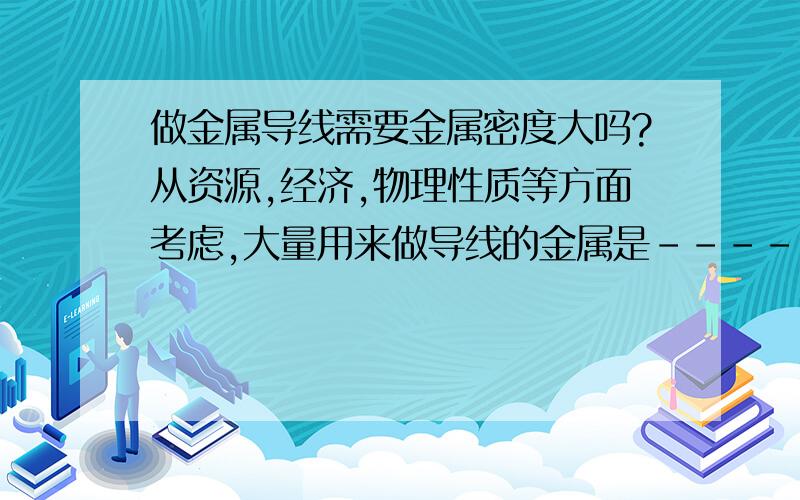 做金属导线需要金属密度大吗?从资源,经济,物理性质等方面考虑,大量用来做导线的金属是---------答案是——铝,但不是铜.为什么?