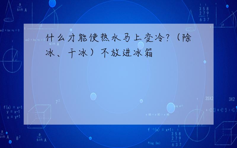 什么才能使热水马上变冷?（除冰、干冰）不放进冰箱