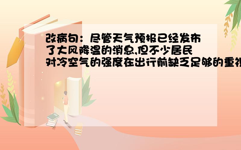 改病句：尽管天气预报已经发布了大风降温的消息,但不少居民对冷空气的强度在出行前缺乏足够的重视,结果呗冷风吹了个措手不及.有一处语病