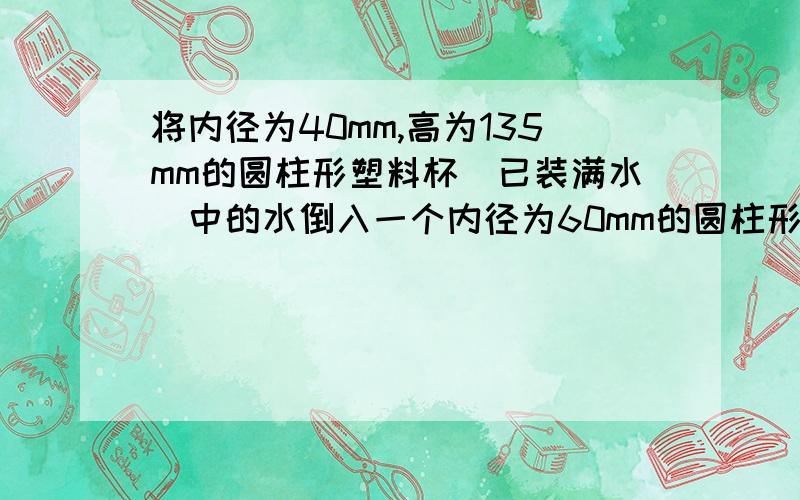 将内径为40mm,高为135mm的圆柱形塑料杯(已装满水)中的水倒入一个内径为60mm的圆柱形长桶,则桶中水的高度为多少 用方程解