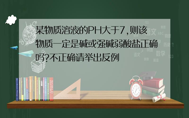 某物质溶液的PH大于7,则该物质一定是碱或强碱弱酸盐正确吗?不正确请举出反例