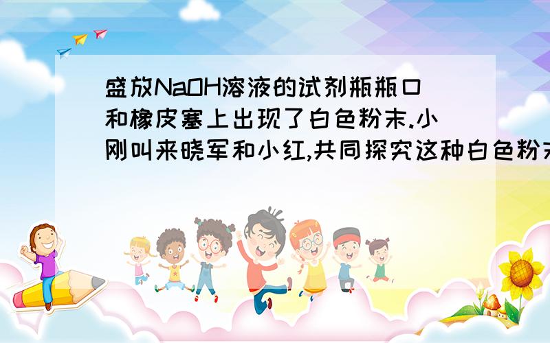 盛放NaOH溶液的试剂瓶瓶口和橡皮塞上出现了白色粉末.小刚叫来晓军和小红,共同探究这种白色粉末的成分.他们依据所学的化学知识,对这种白色粉末的成分作了如下猜想：1、可能是氢氧化钠2