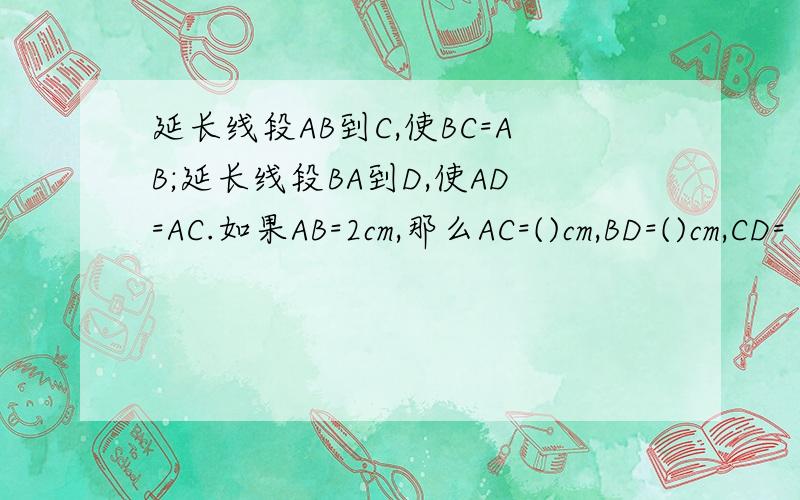 延长线段AB到C,使BC=AB;延长线段BA到D,使AD=AC.如果AB=2cm,那么AC=()cm,BD=()cm,CD=（）cm