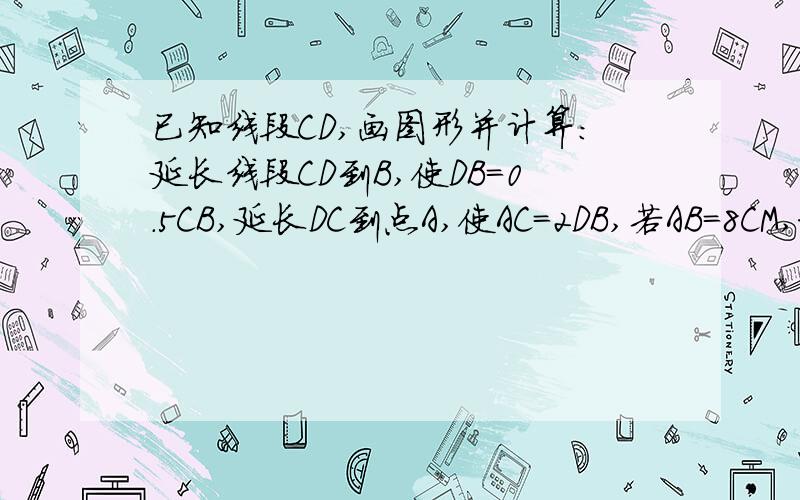 已知线段CD,画图形并计算：延长线段CD到B,使DB=0.5CB,延长DC到点A,使AC=2DB,若AB=8CM,求CD与AD的长---------------要画图的啊 ---------------