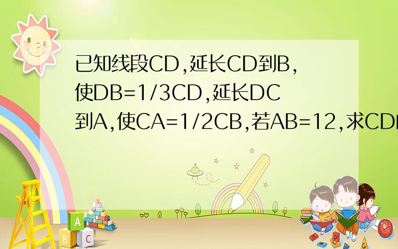 已知线段CD,延长CD到B,使DB=1/3CD,延长DC到A,使CA=1/2CB,若AB=12,求CD的长