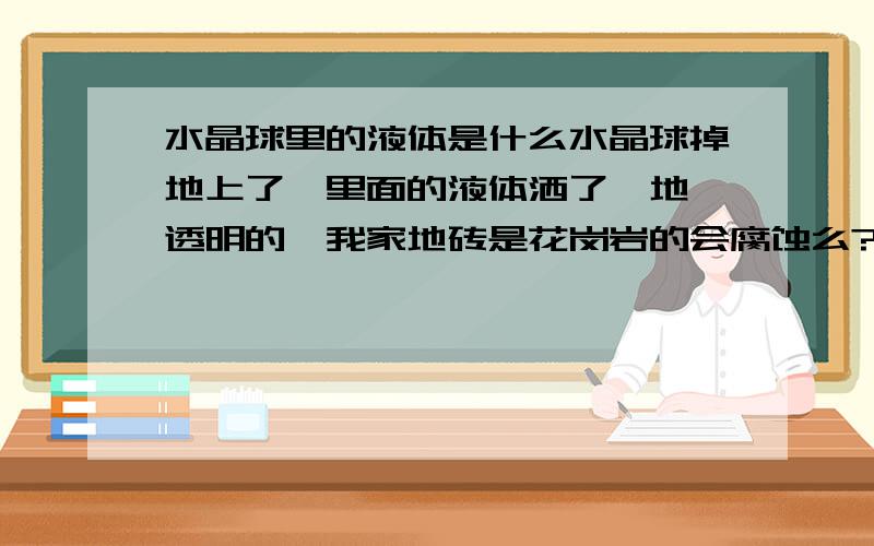 水晶球里的液体是什么水晶球掉地上了,里面的液体洒了一地,透明的,我家地砖是花岗岩的会腐蚀么?也弄了我一身，有事么 1L如果你说的是真的我怎么办 这个水银与体温计的水银一样么？怎