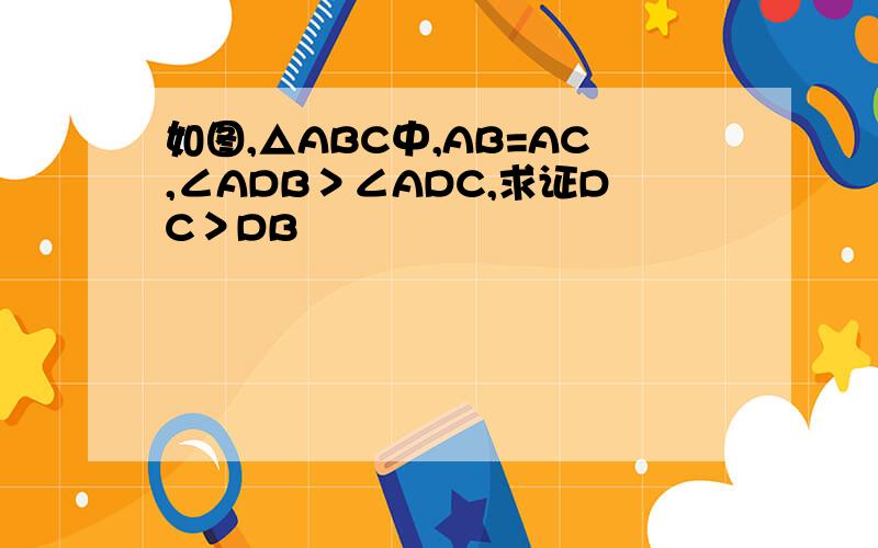 如图,△ABC中,AB=AC,∠ADB＞∠ADC,求证DC＞DB