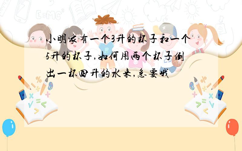 小明家有一个3升的杯子和一个5升的杯子,如何用两个杯子倒出一杯四升的水来,急要哦