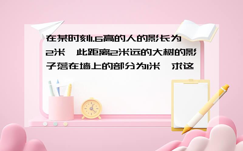 在某时刻1.6高的人的影长为2米,此距离2米远的大树的影子落在墙上的部分为1米,求这