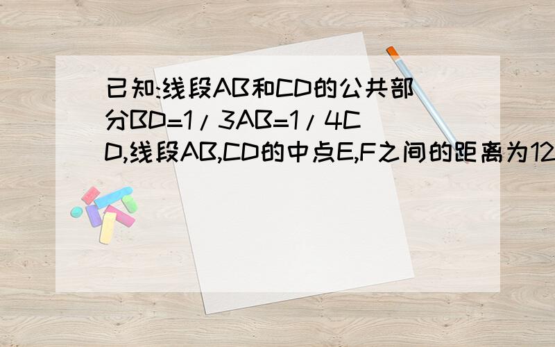 已知:线段AB和CD的公共部分BD=1/3AB=1/4CD,线段AB,CD的中点E,F之间的距离为12cm,求AB,CD的长