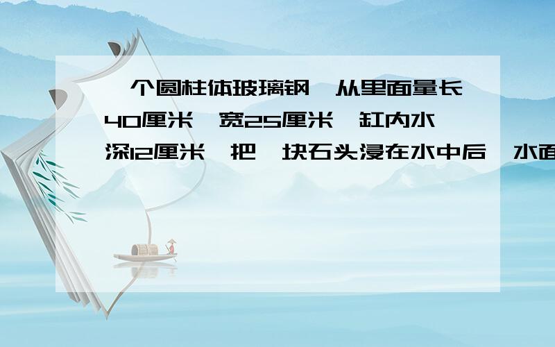 一个圆柱体玻璃钢,从里面量长40厘米,宽25厘米,缸内水深12厘米,把一块石头浸在水中后,水面上升到16厘