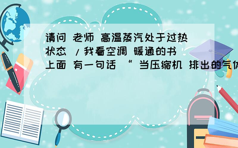 请问 老师 高温蒸汽处于过热状态 /我看空调 暖通的书 上面 有一句话 “ 当压缩机 排出的气体 刚刚到达 冷凝器 的上端部 ,高温蒸汽处于过热状态,这个温度 并不依循 压力 温度的相互关系”