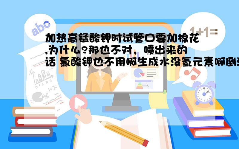 加热高锰酸钾时试管口要加棉花,为什么?那也不对，喷出来的话 氯酸钾也不用啊生成水没氢元素啊倒流的话 氯酸钾也是不用的