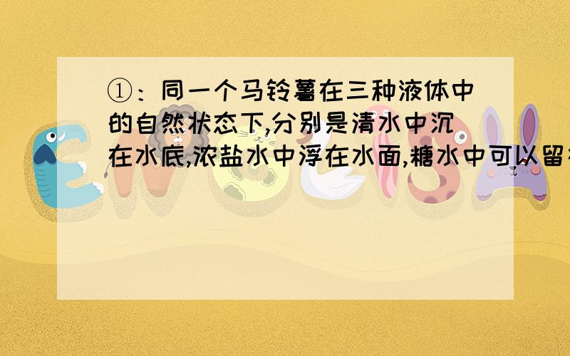 ①：同一个马铃薯在三种液体中的自然状态下,分别是清水中沉在水底,浓盐水中浮在水面,糖水中可以留在任何一个深处,受到浮力最小的是（     ）A清水中 B浓盐水中 C糖水中②：下图的两个