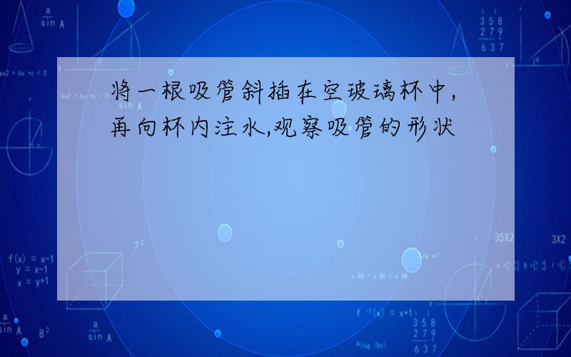 将一根吸管斜插在空玻璃杯中,再向杯内注水,观察吸管的形状