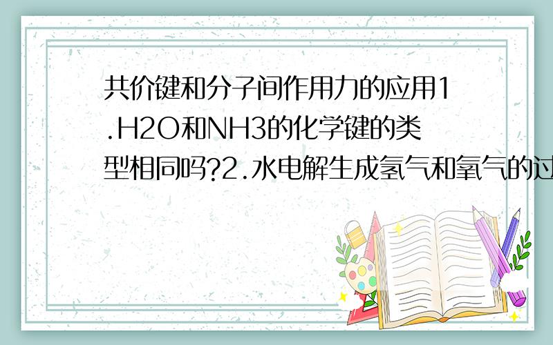 共价键和分子间作用力的应用1.H2O和NH3的化学键的类型相同吗?2.水电解生成氢气和氧气的过程主要是破坏了氢键对吗?3.水的汽化破坏了什么?硫化氢受热分解成氢气的单质硫?碘的升华?（若是