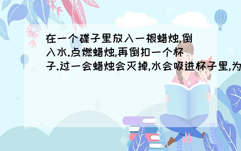 在一个碟子里放入一根蜡烛,倒入水.点燃蜡烛,再倒扣一个杯子.过一会蜡烛会灭掉,水会吸进杯子里,为什么