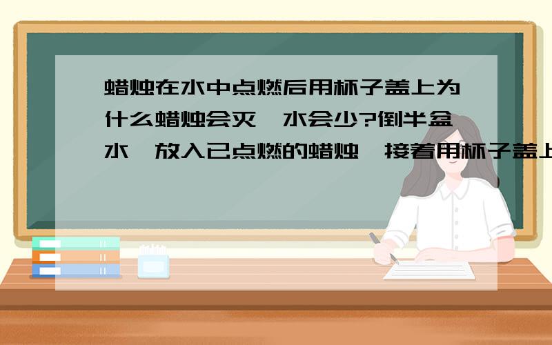 蜡烛在水中点燃后用杯子盖上为什么蜡烛会灭,水会少?倒半盆水,放入已点燃的蜡烛,接着用杯子盖上,蜡烛灭了,水被吸到杯子里了,这是为什么?