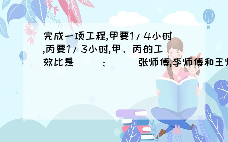 完成一项工程,甲要1/4小时,丙要1/3小时,甲、丙的工效比是（ ）：（ ）张师傅,李师傅和王师傅一共做了320个零件,张师傅和李师傅做的零件个数比是5:6,王师傅做的个数是李师傅的十分之三,张